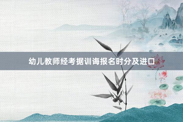 幼儿教师经考据训诲报名时分及进口